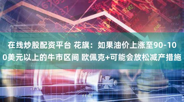 在线炒股配资平台 花旗：如果油价上涨至90-100美元以上的牛市区间 欧佩克+可能会放松减产措施