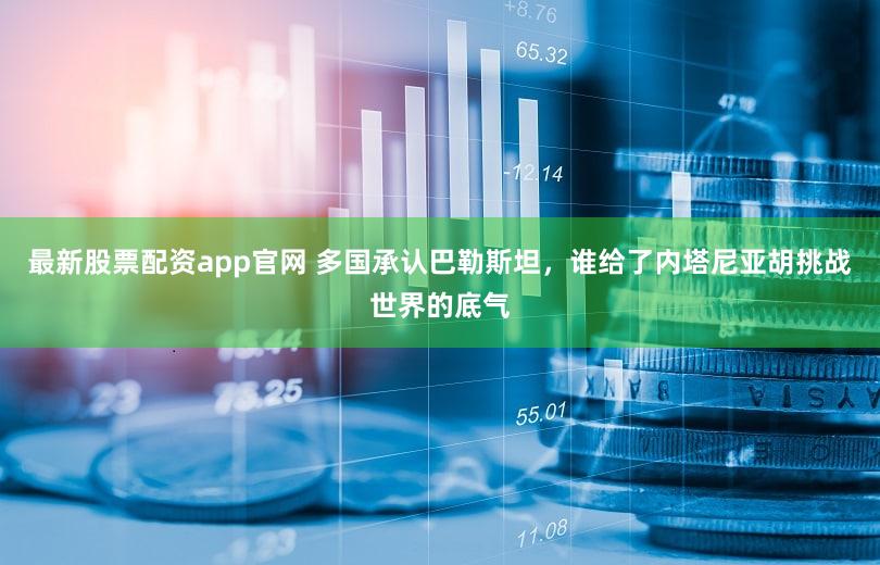 最新股票配资app官网 多国承认巴勒斯坦，谁给了内塔尼亚胡挑战世界的底气
