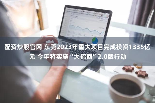 配资炒股官网 东莞2023年重大项目完成投资1335亿元 今年将实施“大招商”2.0版行动