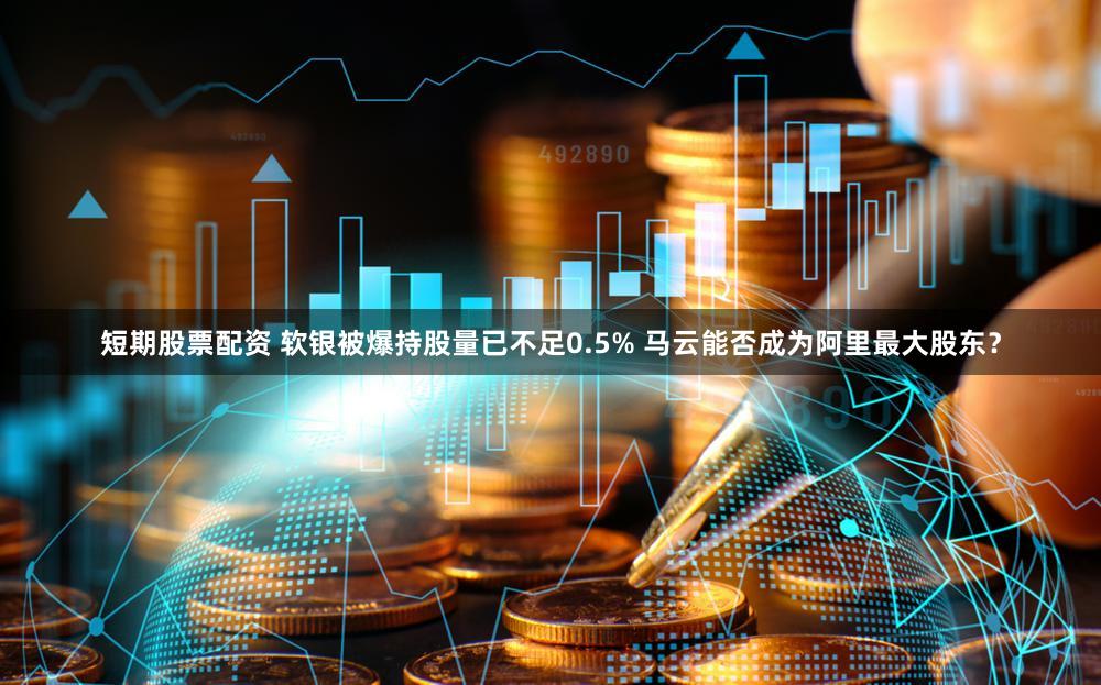 短期股票配资 软银被爆持股量已不足0.5% 马云能否成为阿里最大股东？