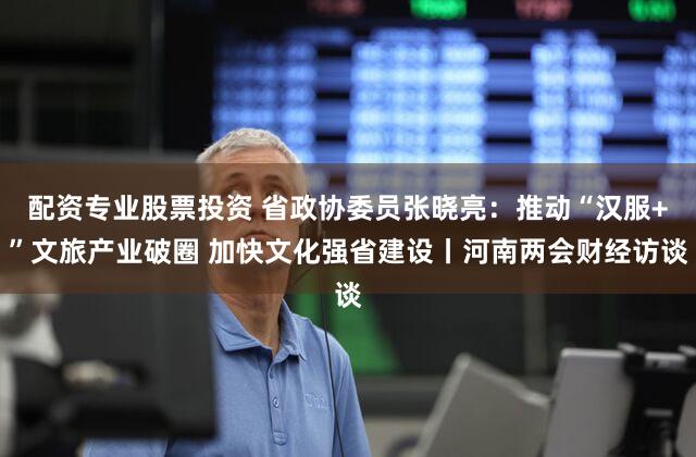 配资专业股票投资 省政协委员张晓亮：推动“汉服+”文旅产业破圈 加快文化强省建设丨河南两会财经访谈
