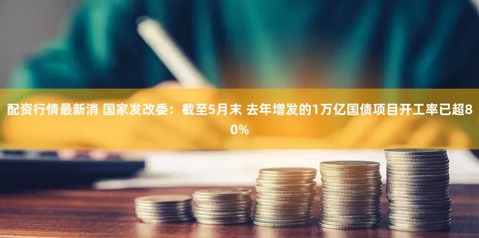 配资行情最新消 国家发改委：截至5月末 去年增发的1万亿国债项目开工率已超80%