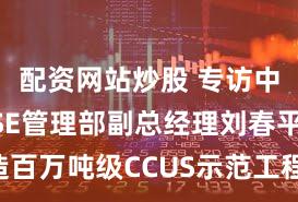 配资网站炒股 专访中国石化HSE管理部副总经理刘春平：打造百万吨级CCUS示范工程 推动全产业链规模化发展