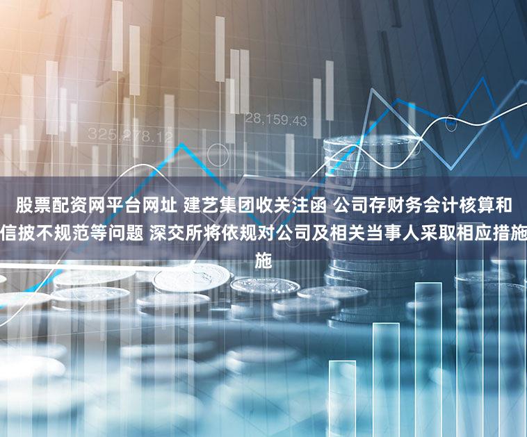 股票配资网平台网址 建艺集团收关注函 公司存财务会计核算和信披不规范等问题 深交所将依规对公司及相关当事人采取相应措施