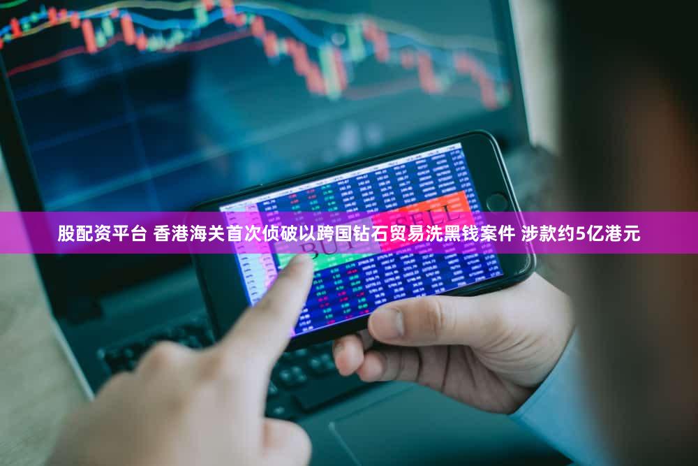 股配资平台 香港海关首次侦破以跨国钻石贸易洗黑钱案件 涉款约5亿港元
