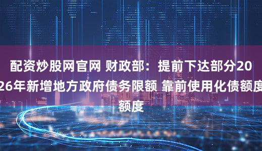 配资炒股网官网 财政部：提前下达部分2026年新增地方政府债务限额 靠前使用化债额度