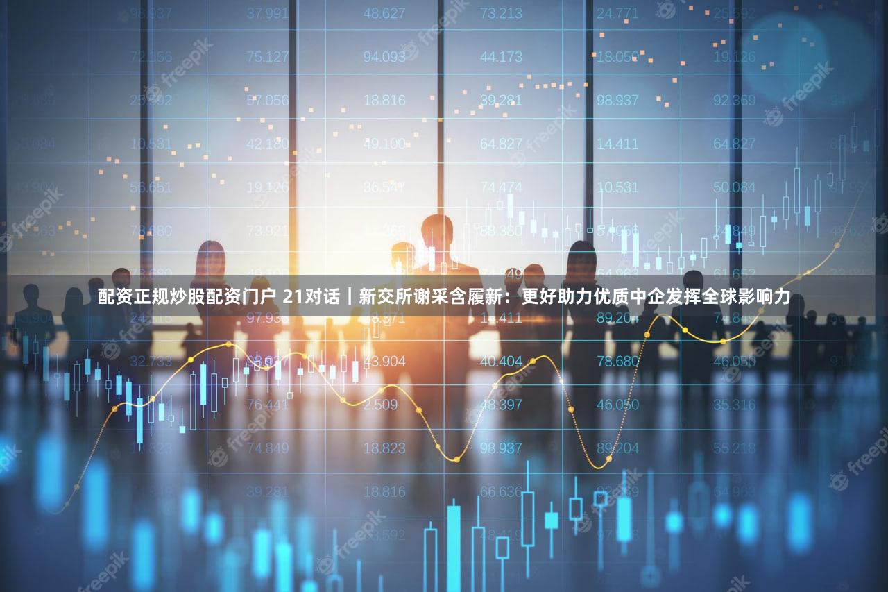 配资正规炒股配资门户 21对话｜新交所谢采含履新：更好助力优质中企发挥全球影响力