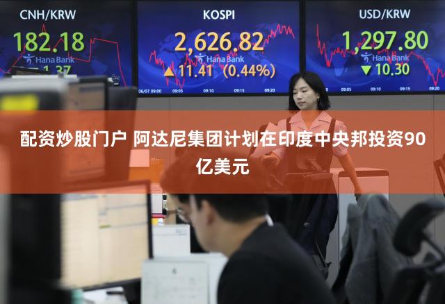 配资炒股门户 阿达尼集团计划在印度中央邦投资90亿美元