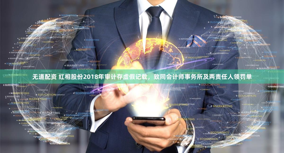 无道配资 红相股份2018年审计存虚假记载，致同会计师事务所及两责任人领罚单