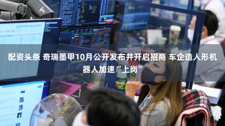 配资头条 奇瑞墨甲10月公开发布并开启招商 车企造人形机器人加速“上岗”