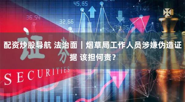配资炒股导航 法治面｜烟草局工作人员涉嫌伪造证据 该担何责？