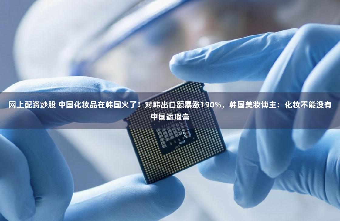 网上配资炒股 中国化妆品在韩国火了！对韩出口额暴涨190%，韩国美妆博主：化妆不能没有中国遮瑕膏
