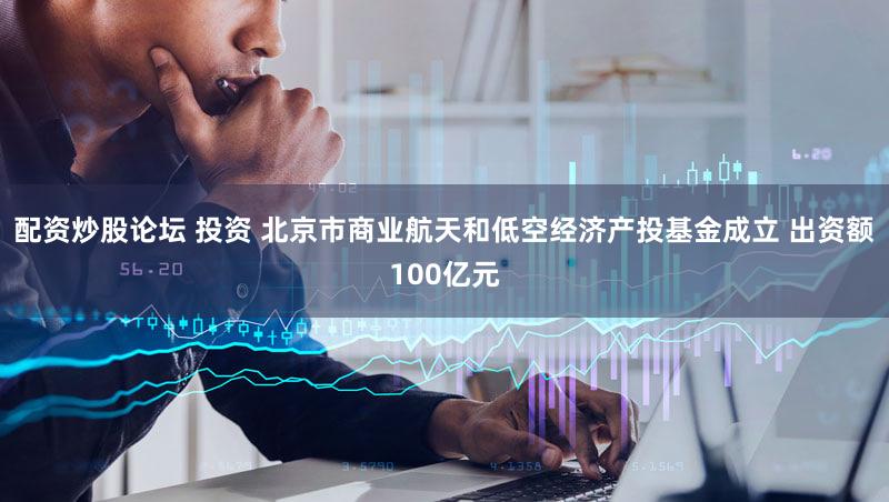 配资炒股论坛 投资 北京市商业航天和低空经济产投基金成立 出资额100亿元
