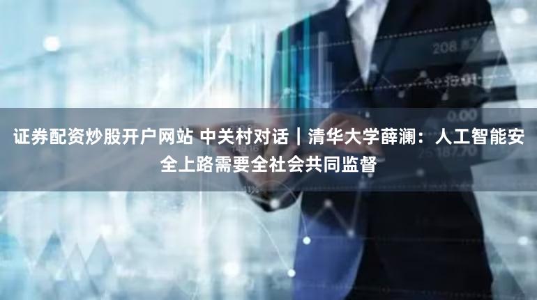 证券配资炒股开户网站 中关村对话｜清华大学薛澜：人工智能安全上路需要全社会共同监督