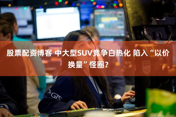 股票配资博客 中大型SUV竞争白热化 陷入“以价换量”怪圈？