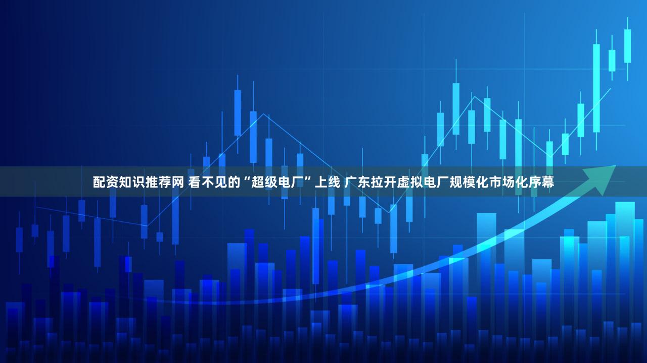 配资知识推荐网 看不见的“超级电厂”上线 广东拉开虚拟电厂规模化市场化序幕