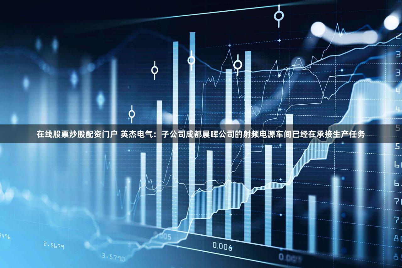 在线股票炒股配资门户 英杰电气：子公司成都晨晖公司的射频电源车间已经在承接生产任务