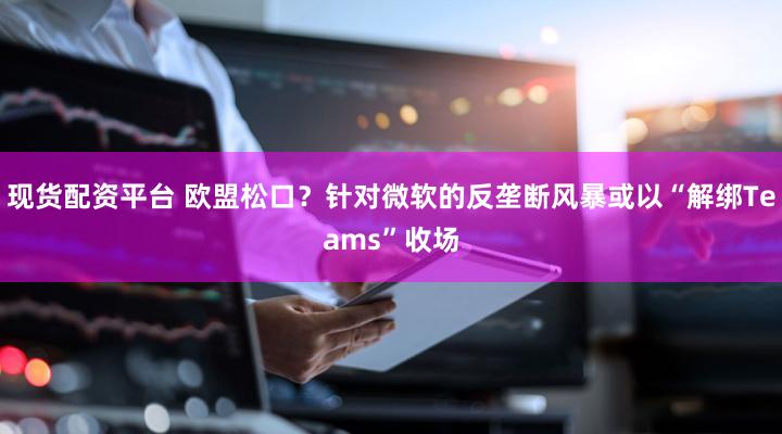 现货配资平台 欧盟松口？针对微软的反垄断风暴或以“解绑Teams”收场