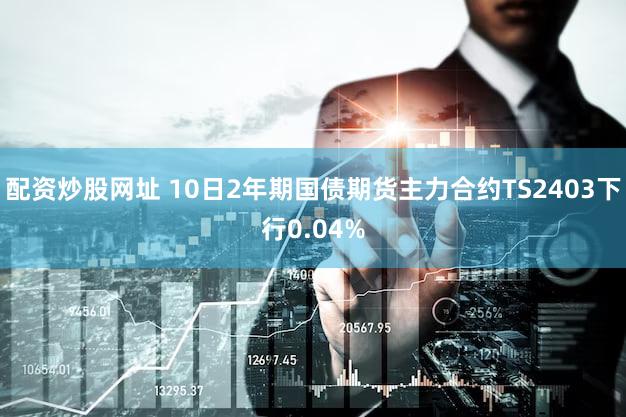配资炒股网址 10日2年期国债期货主力合约TS2403下行0.04%