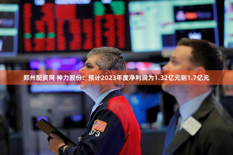 郑州配资网 神力股份：预计2023年度净利润为1.32亿元到1.7亿元