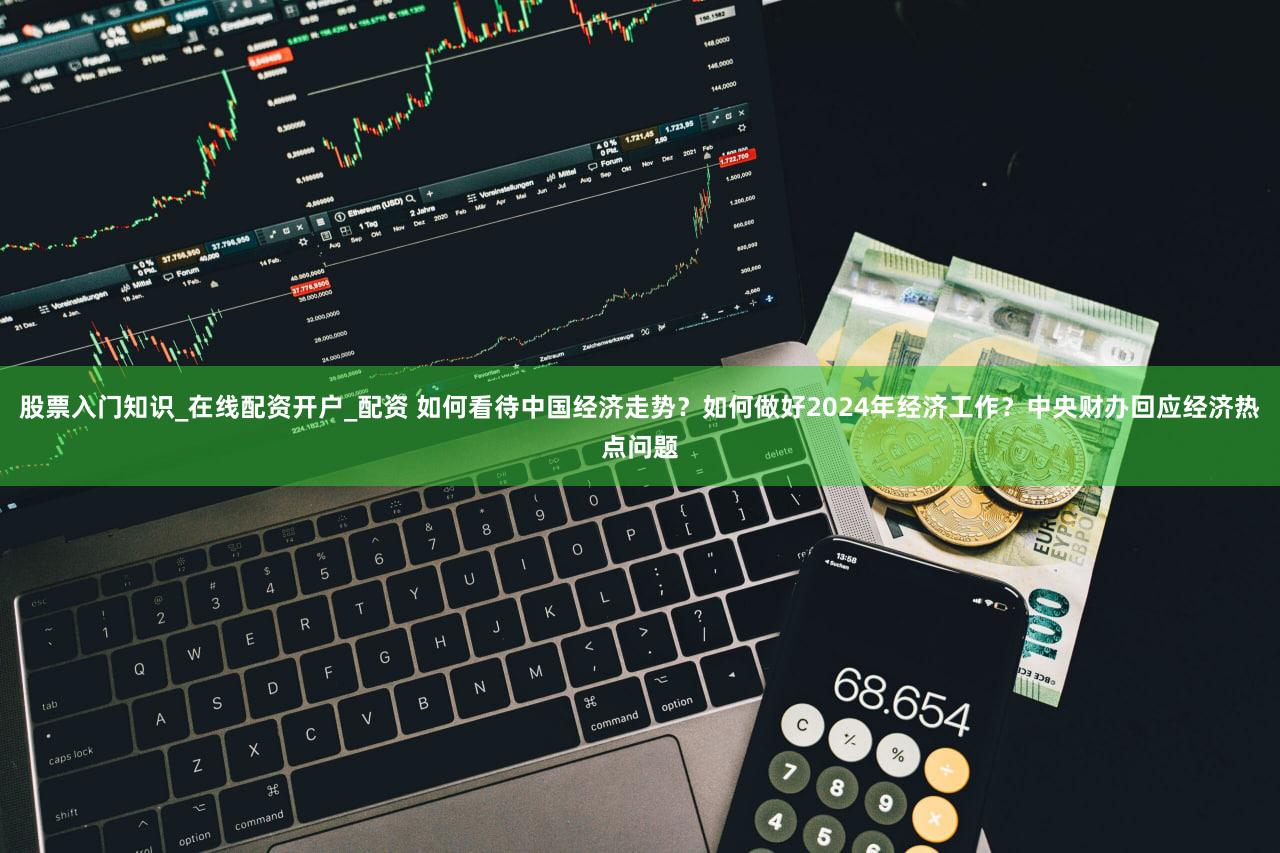 股票入门知识_在线配资开户_配资 如何看待中国经济走势？如何做好2024年经济工作？中央财办回应经济热点问题