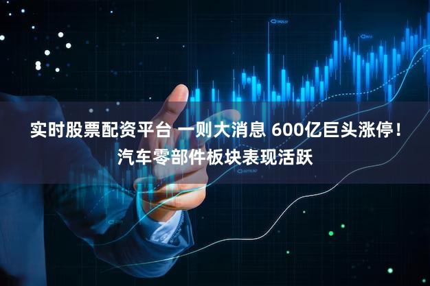 实时股票配资平台 一则大消息 600亿巨头涨停！汽车零部件板块表现活跃