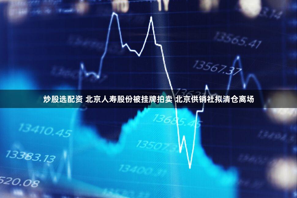 炒股选配资 北京人寿股份被挂牌拍卖 北京供销社拟清仓离场