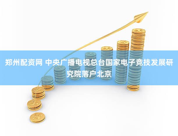 郑州配资网 中央广播电视总台国家电子竞技发展研究院落户北京