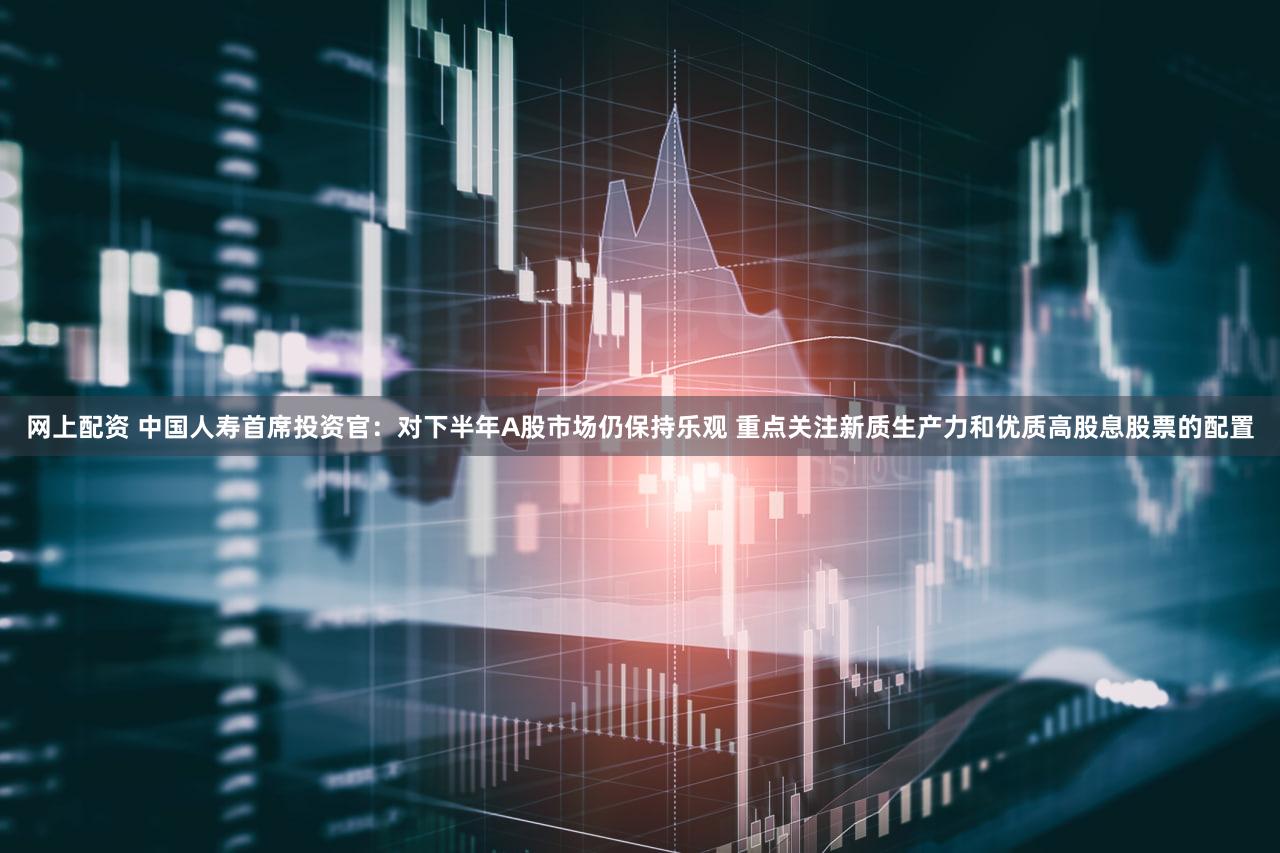 网上配资 中国人寿首席投资官：对下半年A股市场仍保持乐观 重点关注新质生产力和优质高股息股票的配置
