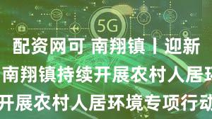 配资网可 南翔镇丨迎新春 抓长效 南翔镇持续开展农村人居环境专项行动