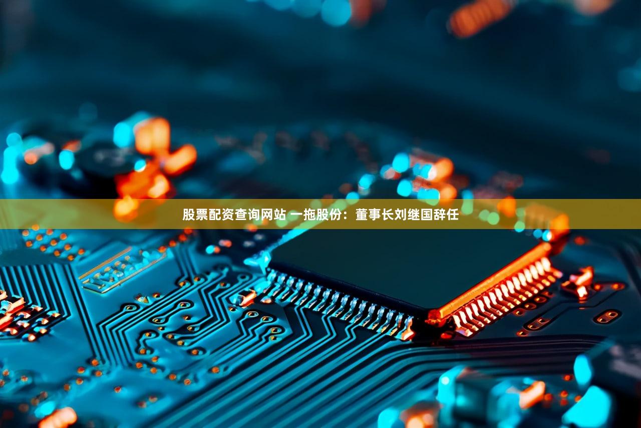 股票配资查询网站 一拖股份：董事长刘继国辞任