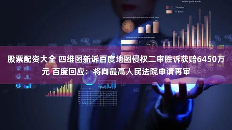 股票配资大全 四维图新诉百度地图侵权二审胜诉获赔6450万元 百度回应：将向最高人民法院申请再审