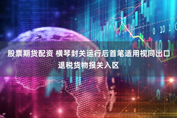 股票期货配资 横琴封关运行后首笔适用视同出口退税货物报关入区