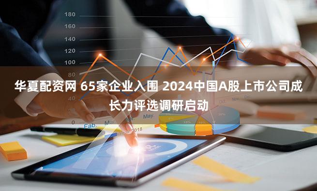 华夏配资网 65家企业入围 2024中国A股上市公司成长力评选调研启动