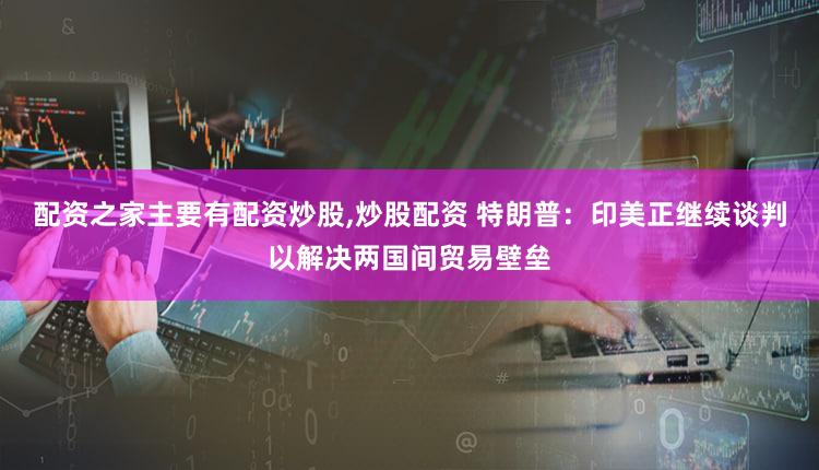配资之家主要有配资炒股,炒股配资 特朗普：印美正继续谈判以解决两国间贸易壁垒