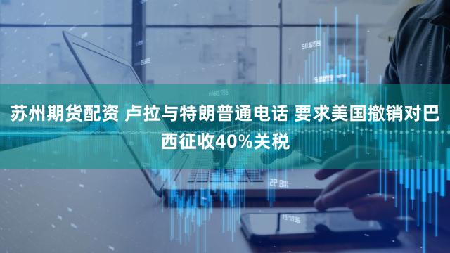 苏州期货配资 卢拉与特朗普通电话 要求美国撤销对巴西征收40%关税