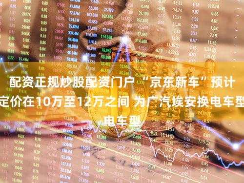 配资正规炒股配资门户 “京东新车”预计定价在10万至12万之间 为广汽埃安换电车型