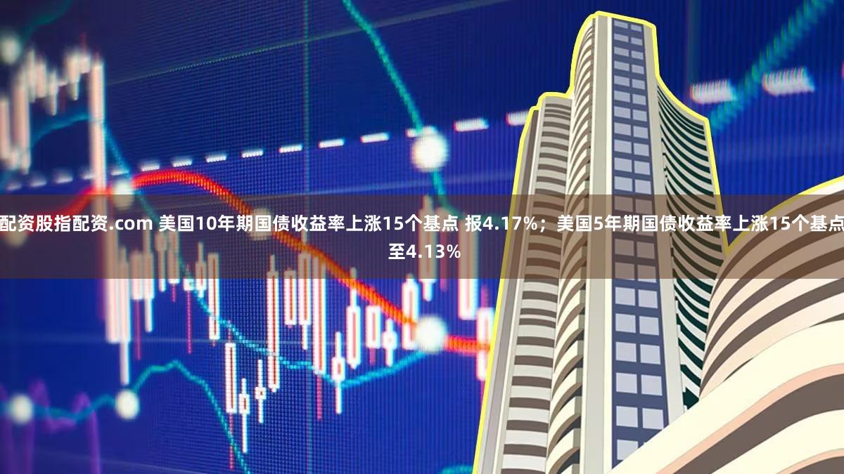 配资股指配资.com 美国10年期国债收益率上涨15个基点 报4.17%；美国5年期国债收益率上涨15个基点 至4.13%