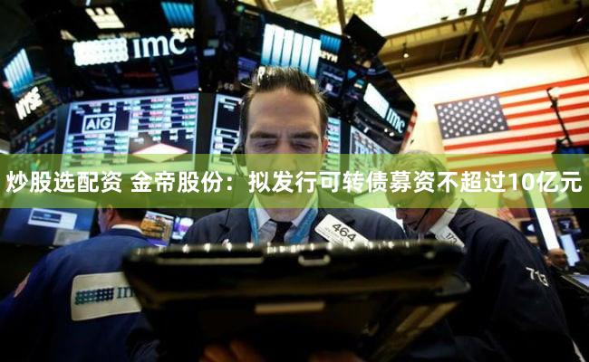 炒股选配资 金帝股份：拟发行可转债募资不超过10亿元