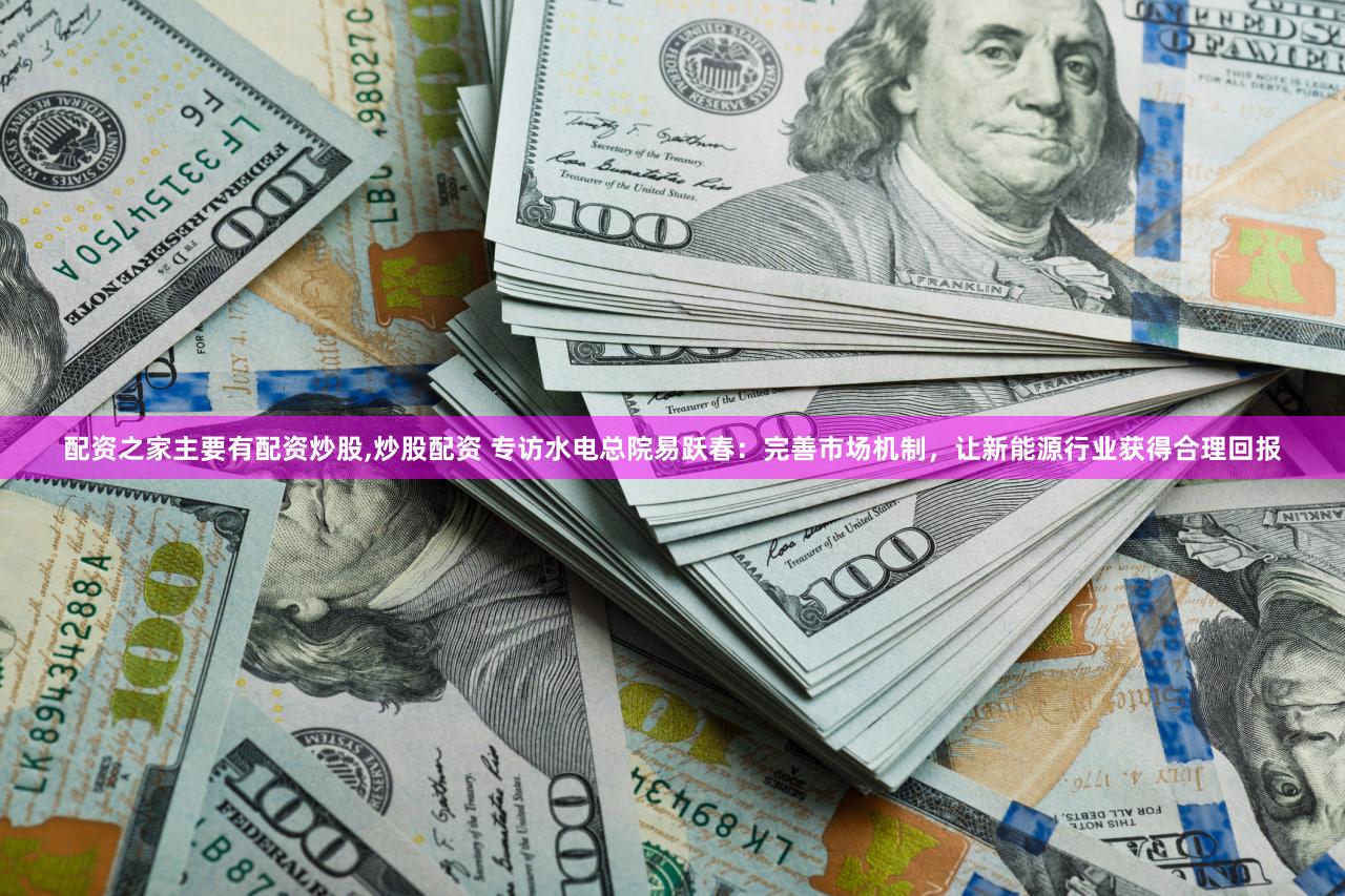 配资之家主要有配资炒股,炒股配资 专访水电总院易跃春:完善市场机制,让新能源行业获得合理回报