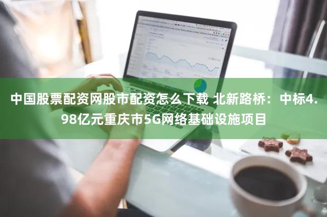 中国股票配资网股市配资怎么下载 北新路桥:中标4.98亿元重庆市5G网络基础设施项目
