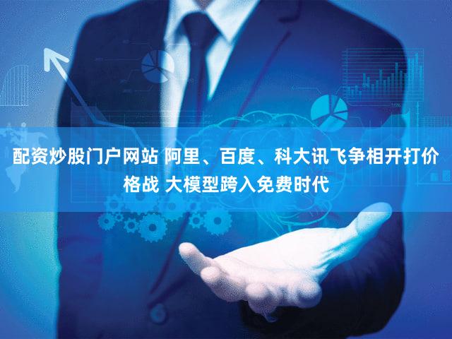 配资炒股门户网站 阿里、百度、科大讯飞争相开打价格战 大模型跨入免费时代