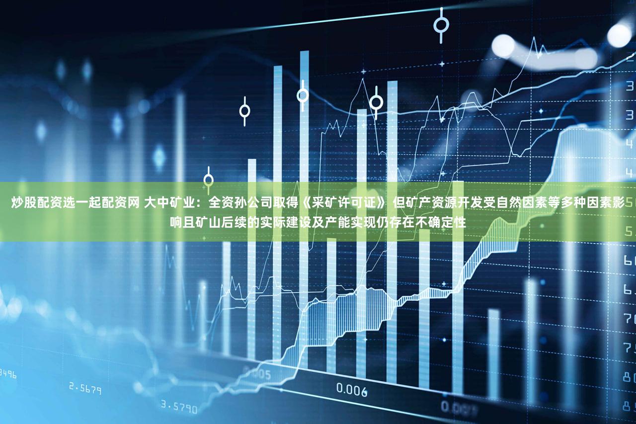 炒股配资选一起配资网 大中矿业：全资孙公司取得《采矿许可证》 但矿产资源开发受自然因素等多种因素影响且矿山后续的实际建设及产能实现仍存在不确定性