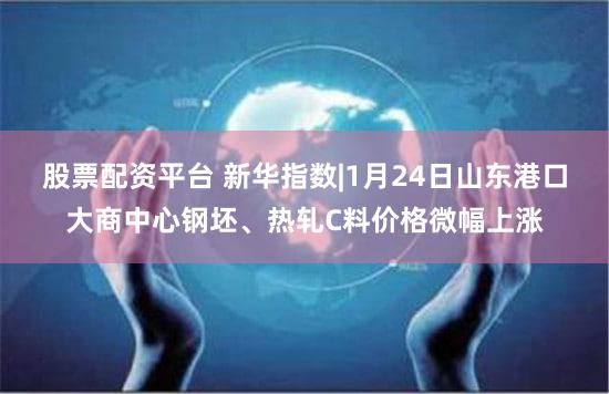 股票配资平台 新华指数|1月24日山东港口大商中心钢坯、热轧C料价格微幅上涨