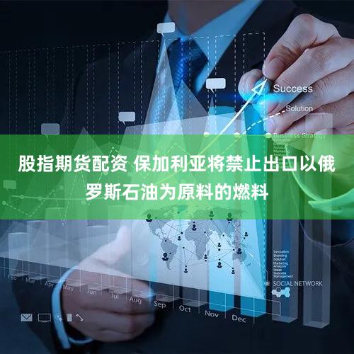 股指期货配资 保加利亚将禁止出口以俄罗斯石油为原料的燃料