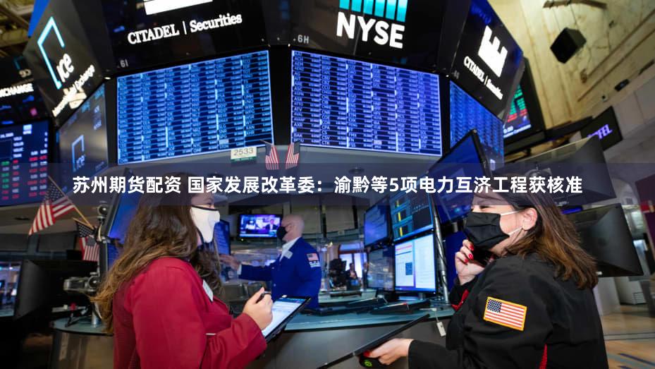 苏州期货配资 国家发展改革委：渝黔等5项电力互济工程获核准