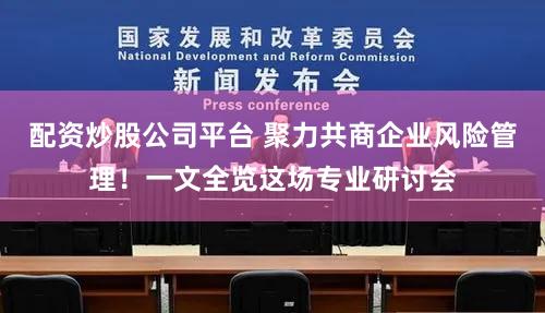 配资炒股公司平台 聚力共商企业风险管理！一文全览这场专业研讨会