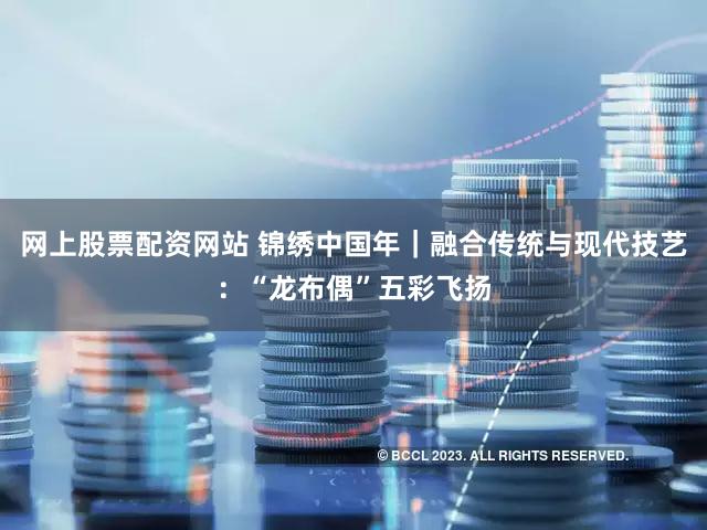 网上股票配资网站 锦绣中国年|融合传统与现代技艺:“龙布偶”五彩飞扬