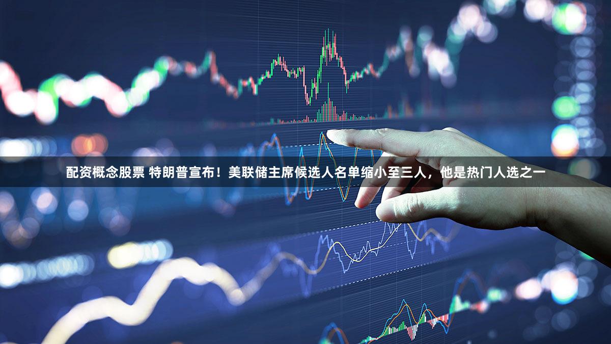 配资概念股票 特朗普宣布！美联储主席候选人名单缩小至三人，他是热门人选之一