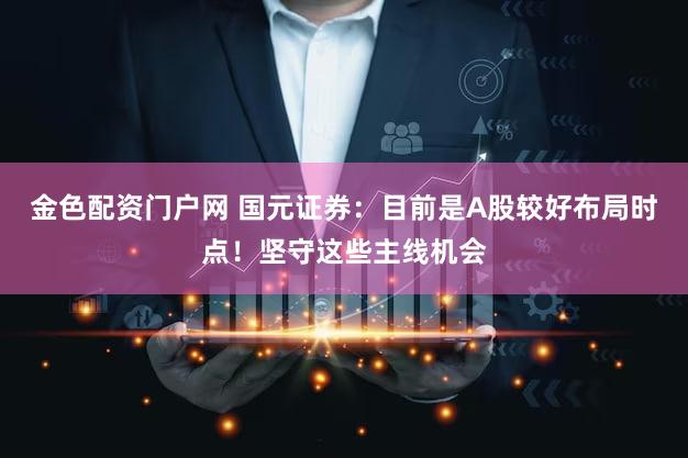 金色配资门户网 国元证券：目前是A股较好布局时点！坚守这些主线机会